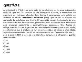 QUESTÃO 2
A fenilcetonúria (PKU) é um erro inato do metabolismo, de herança autossômica
recessiva, que leva ao acúmulo de um aminoácido essencial, a fenilalanina, no
organismo de indivíduos afetados. Esta doença é caracterizada pelo defeito ou
ausência da enzima fenilalanina hidroxilase (PAH), que catalisa o processo de
conversão da fenilalanina em tirosina. O tratamento consiste basicamente de uma
dieta com baixo teor de fenilalanina, porém com níveis suficientes deste aminoácido
para promover crescimento e desenvolvimento adequados. Uma fábrica de
refrigerantes colocou por engano um alto teor de fenilalanina em garrafas com rótulos
que afirmavam que o produto era livre do aminoácido, e as enviou a uma cidade.
Supondo que essa cidade, com 10 mil habitantes tenha uma frequência alélica de 0,1
para o gene da PKU, e todos os seus moradores consumam o refrigerante, quantos
serão afetados?
a) 10
b) 100
c) 900
d) 1000
e) 9000
 