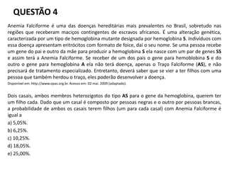QUESTÃO 4
Anemia Falciforme é uma das doenças hereditárias mais prevalentes no Brasil, sobretudo nas
regiões que receberam maciços contingentes de escravos africanos. É uma alteração genética,
caracterizada por um tipo de hemoglobina mutante designada por hemoglobina S. Indivíduos com
essa doença apresentam eritrócitos com formato de foice, daí o seu nome. Se uma pessoa recebe
um gene do pai e outro da mãe para produzir a hemoglobina S ela nasce com um par de genes SS
e assim terá a Anemia Falciforme. Se receber de um dos pais o gene para hemoblobina S e do
outro o gene para hemoglobina A ela não terá doença, apenas o Traço Falciforme (AS), e não
precisará de tratamento especializado. Entretanto, deverá saber que se vier a ter filhos com uma
pessoa que também herdou o traço, eles poderão desenvolver a doença.
Disponível em: http://www.opas.org.br. Acesso em: 02 mai. 2009 (adaptado).
Dois casais, ambos membros heterozigotos do tipo AS para o gene da hemoglobina, querem ter
um filho cada. Dado que um casal é composto por pessoas negras e o outro por pessoas brancas,
a probabilidade de ambos os casais terem filhos (um para cada casal) com Anemia Falciforme é
igual a
a) 5,05%.
b) 6,25%.
c) 10,25%.
d) 18,05%.
e) 25,00%.
 