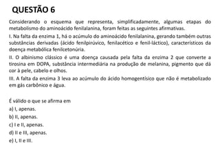 QUESTÃO 6
Considerando o esquema que representa, simplificadamente, algumas etapas do
metabolismo do aminoácido fenilalanina, foram feitas as seguintes afirmativas.
I. Na falta da enzima 1, há o acúmulo do aminoácido fenilalanina, gerando também outras
substâncias derivadas (ácido fenilpirúvico, fenilacético e fenil-láctico), característicos da
doença metabólica fenilcetonúria.
II. O albinismo clássico é uma doença causada pela falta da enzima 2 que converte a
tirosina em DOPA, substância intermediária na produção de melanina, pigmento que dá
cor à pele, cabelo e olhos.
III. A falta da enzima 3 leva ao acúmulo do ácido homogentísico que não é metabolizado
em gás carbônico e água.
É válido o que se afirma em
a) I, apenas.
b) II, apenas.
c) I e II, apenas.
d) II e III, apenas.
e) I, II e III.
 