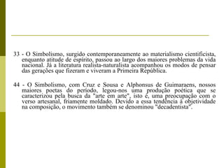 33 - O Simbolismo, surgido contemporaneamente ao materialismo cientificista, enquanto atitude de espírito, passou ao largo dos maiores problemas da vida nacional. Já a literatura realista-naturalista acompanhou os modos de pensar das gerações que fizeram e viveram a Primeira República. 44 - O Simbolismo, com Cruz e Sousa e Alphonsus de Guimaraens, nossos maiores poetas do período, legou-nos uma produção poética que se caracterizou pela busca da "arte em arte", isto é, uma preocupação com o verso artesanal, friamente moldado. Devido a essa tendência à objetividade na composição, o movimento também se denominou "decadentista". 