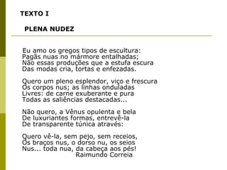 TEXTO I PLENA NUDEZ   Eu amo os gregos tipos de escultura:  Pagãs nuas no mármore entalhadas; Não essas produções que a estufa escura Das modas cria, tortas e enfezadas. Quero um pleno esplendor, viço e frescura Os corpos nus; as linhas onduladas Livres: de carne exuberante e pura Todas as saliências destacadas... Não quero, a Vênus opulenta e bela De luxuriantes formas, entrevê-la De transparente túnica através: Quero vê-la, sem pejo, sem receios, Os braços nus, o dorso nu, os seios Nus... toda nua, da cabeça aos pés!   Raimundo Correia 