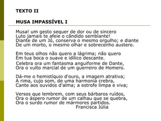 TEXTO II MUSA IMPASSÍVEL I Musa! um gesto sequer de dor ou de sincero Luto jamais te afeie o cândido semblante! Diante de um Jó, conserva o mesmo orgulho; e diante De um morto, o mesmo olhar e sobrecenho austero. Em teus olhos não quero a lágrima; não quero Em tua boca o suave e idílico descante. Celebra ora um fantasma anguiforme de Dante, Ora o vulto marcial de um guerreiro de Homero. Dá-me o hemistíquio d'ouro, a imagem atrativa; A rima, cujo som, de uma harmonia crebra, Cante aos ouvidos d'alma; a estrofe limpa e viva; Versos que lembrem, com seus bárbaros ruídos, Ora o áspero rumor de um calhau que se quebra, Ora o surdo rumor de mármores partidos.   Francisca Júlia 