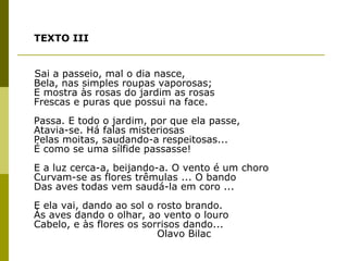 TEXTO III Sai a passeio, mal o dia nasce, Bela, nas simples roupas vaporosas; E mostra às rosas do jardim as rosas Frescas e puras que possui na face. Passa. E todo o jardim, por que ela passe, Atavia-se. Há falas misteriosas Pelas moitas, saudando-a respeitosas... É como se uma sílfide passasse! E a luz cerca-a, beijando-a. O vento é um choro Curvam-se as flores trêmulas ... O bando Das aves todas vem saudá-la em coro ... E ela vai, dando ao sol o rosto brando. Às aves dando o olhar, ao vento o louro Cabelo, e às flores os sorrisos dando...   Olavo Bilac 