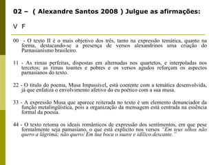 02 –  ( Alexandre Santos 2008 ) Julgue as afirmações:  V  F  00  - O texto II é o mais objetivo dos três, tanto na expressão temática, quanto na forma, destacando-se a presença de versos alexandrinos uma criação do Parnasianismo brasileiro.  11 - As rimas perfeitas, dispostas em alternadas nos quartetos, e interpoladas nos tercetos; as rimas toantes e pobres e os versos agudos reforçam os aspectos parnasianos do texto. 22 - O título do poema, Musa Impassível, está coerente com a temática desenvolvida, já que enfatiza o envolvimento afetivo do eu poético com a sua musa.  33 - A expressão Musa que aparece reiterada no texto é um elemento denunciador da função metalingüística, pois a organização da mensagem está centrada na essência formal da poesia.  44 - O texto retoma os ideais românticos de expressão dos sentimentos, em que pese formalmente seja parnasiano, o que está explícito nos versos  “Em teus olhos não quero a lágrima; não quero/ Em tua boca o suave e idílico descante.” 