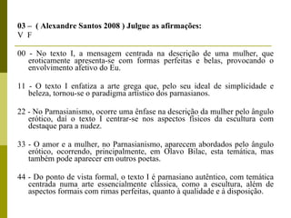 03 –  ( Alexandre Santos 2008 ) Julgue as afirmações:  V  F  00 - No texto I, a mensagem centrada na descrição de uma mulher, que eroticamente apresenta-se com formas perfeitas e belas, provocando o envolvimento afetivo do Eu.  11 - O texto I enfatiza a arte grega que, pelo seu ideal de simplicidade e beleza, tornou-se o paradigma artístico dos parnasianos.  22 - No Parnasianismo, ocorre uma ênfase na descrição da mulher pelo ângulo erótico, daí o texto I centrar-se nos aspectos físicos da escultura com destaque para a nudez.  33 - O amor e a mulher, no Parnasianismo, aparecem abordados pelo ângulo erótico, ocorrendo, principalmente, em Olavo Bilac, esta temática, mas também pode aparecer em outros poetas.  44 - Do ponto de vista formal, o texto I é parnasiano autêntico, com temática centrada numa arte essencialmente clássica, como a escultura, além de aspectos formais com rimas perfeitas, quanto à qualidade e à disposição.   