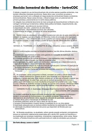 Revisão Semestral do Bartinho - SartreCOC
Um forte abraço, sucesso a todos!!!
Página 10
O debate a respeito do uso de biocombustíveis não envolve apenas questões ambientais, mas
também diferentes interesses econômicos. Neste último caso, encontram-se países e
empresas que lucram com a utilização em larga escala dos combustíveis fósseis e produtores
de biocombustíveis. Nesse campo de lutas, o Brasil emerge como um potencial ator de
primeira grandeza, posicionando-se no centro dessa polêmica.
Um alegado risco ambiental decorrente da maior produção de biocombustíveis no Brasil e uma
vantagem territorial que fundamenta a defesa desta política de Estado, respectivamente, são:
a) desertificação - abundância de recursos hídricos.
b) degradação dos solos - predomínio de solos férteis.
c) desmatamento - disponibilidade de terras não cultivadas.
d) disseminação de pragas - ocorrência de climas temperados.
26. Desde o início da colonização, a Amazônia brasileira tem sido alvo de ação sistemática de
extração de riquezas, que se configurou em diferentes modos de produção e de organização
social e política [...]. Se a Amazônia dos rios foi o padrão que marcou mais de quatro séculos
de ocupação europeia, a coisa começa a mudar de figura nas três últimas décadas do século
XX.
SAYAGO, D.; TOURRAND, J. F.; BURSZTYN, M. (Org.). Amazônia: cenas e cenários. Brasília:
UnB, 2004.
Entre as transformações ocorridas na Amazônia brasileira, nas três últimas décadas, destaca-
se
a) a estatização das empresas privadas como garantia do monopólio da exploração dos
recursos minerais pelo poder público.
b) o interesse geopolítico de controle da fronteira, o que representou maior integração da
região com o restante do país, por meio da presença militar.
c) a reorganização do espaço agrário em minifúndios, valorizando-se o desenvolvimento da
agricultura familiar e o desenvolvimento das cidades.
d) a modernização tecnológica do modo de produção agrícola para o aumento da produção da
borracha e escoamento da produção pelas estradas.
e) a implantação de zona franca nas fronteiras internacionais, a exemplo da Guiana Francesa e
Venezuela.
27. As queimadas, cenas corriqueiras no Brasil, consistem em prática cultural relacionada
com um método tradicional de “limpeza da terra” para introdução e/ou manutenção de
pastagens e campos agrícolas. Esse método consiste em: (a) derrubar a floresta e esperar que
a massa vegetal seque; (b) atear fogo, para que os resíduos grosseiros, como troncos e
galhos, sejam eliminados e as cinzas resultantes enriqueçam temporariamente o solo. Todos
os anos, milhares de incêndios ocorrem no Brasil, em biomas como Cerrado, Amazônia e Mata
Atlântica, em taxas tão elevadas, que se torna difícil estimar a área total atingida pelo fogo.
CARNEIRO FILHO, A. Queimadas. Almanaque Brasil Socioambiental. São Paulo: Instituto
Socioambiental, 2007 (adaptado).
Um modelo sustentável de desenvolvimento consiste em aliar necessidades econômicas e
sociais à conservação da biodiversidade e da qualidade ambiental. Nesse sentido, o
desmatamento de uma floresta nativa, seguido da utilização de queimadas, representa
a) método eficaz para a manutenção da fertilidade do solo.
b) atividade justificável, tendo em vista a oferta de mão de obra.
c) ameaça à biodiversidade e impacto danoso à qualidade do ar e ao clima global.
d) destinação adequada para os resíduos sólidos resultantes da exploração da madeira.
e) valorização de práticas tradicionais dos povos que dependem da floresta para sua
sobrevivência.
28. As florestas equatoriais, na atualidade, sofrem grande pressão ambiental, principalmente
porque se mantiveram relativamente preservadas até o século XIX, quando se intensificou a
sua exploração por empresas madeireiras, mineradoras e agropecuárias, entre outras. Nesse
contexto, a Floresta Amazônica sofre particularmente em razão de atividades que produzem
 