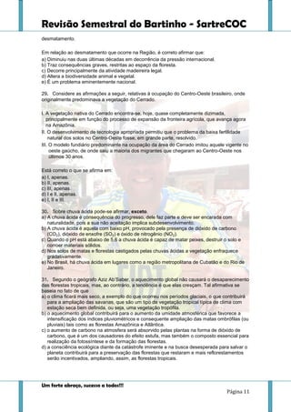 Revisão Semestral do Bartinho - SartreCOC
Um forte abraço, sucesso a todos!!!
Página 11
desmatamento.
Em relação ao desmatamento que ocorre na Região, é correto afirmar que:
a) Diminuiu nas duas últimas décadas em decorrência da pressão internacional.
b) Traz consequências graves, restritas ao espaço da floresta.
c) Decorre principalmente da atividade madeireira legal.
d) Altera a biodiversidade animal e vegetal.
e) É um problema eminentemente nacional.
29. Considere as afirmações a seguir, relativas à ocupação do Centro-Oeste brasileiro, onde
originalmente predominava a vegetação do Cerrado.
I. A vegetação nativa do Cerrado encontra-se, hoje, quase completamente dizimada,
principalmente em função do processo de expansão da fronteira agrícola, que avança agora
na Amazônia.
II. O desenvolvimento de tecnologia apropriada permitiu que o problema da baixa fertilidade
natural dos solos no Centro-Oeste fosse, em grande parte, resolvido.
III. O modelo fundiário predominante na ocupação da área do Cerrado imitou aquele vigente no
oeste gaúcho, de onde saiu a maioria dos migrantes que chegaram ao Centro-Oeste nos
últimos 30 anos.
Está correto o que se afirma em:
a) I, apenas.
b) II, apenas.
c) III, apenas.
d) I e II, apenas.
e) I, II e III.
30. Sobre chuva ácida pode-se afirmar, exceto.
a) A chuva ácida é consequência do progresso, dele faz parte e deve ser encarada com
naturalidade, pois a sua não aceitação implica subdesenvolvimento.
b) A chuva ácida é aquela com baixo pH, provocado pela presença de dióxido de carbono
(CO2), dióxido de enxofre (SO2) e óxido de nitrogênio (NO2).
c) Quando o pH está abaixo de 5,6 a chuva ácida é capaz de matar peixes, destruir o solo e
corroer materiais sólidos.
d) Nos solos de matas e florestas castigados pelas chuvas ácidas a vegetação enfraquece
gradativamente.
e) No Brasil, há chuva ácida em lugares como a região metropolitana de Cubatão e do Rio de
Janeiro.
31. Segundo o geógrafo Aziz Ab’Saber, o aquecimento global não causará o desaparecimento
das florestas tropicais, mas, ao contrário, a tendência é que elas cresçam. Tal afirmativa se
baseia no fato de que
a) o clima ficará mais seco, a exemplo do que ocorreu nos períodos glaciais, o que contribuirá
para a ampliação das savanas, que são um tipo de vegetação tropical típica de clima com
estação seca bem definida, ou seja, uma vegetação tropófila.
b) o aquecimento global contribuirá para o aumento da umidade atmosférica que favorece a
intensificação dos índices pluviométricos e consequente ampliação das matas ombrófilas (ou
pluviais) tais como as florestas Amazônica e Atlântica.
c) o aumento de carbono na atmosfera será absorvido pelas plantas na forma de dióxido de
carbono, que é um dos causadores do efeito estufa, mas também o composto essencial para
realização da fotossíntese e da formação das florestas.
d) a consciência ecológica diante da catástrofe iminente e na busca desesperada para salvar o
planeta contribuirá para a preservação das florestas que restaram e mais reflorestamentos
serão incentivados, ampliando, assim, as florestas tropicais.
 