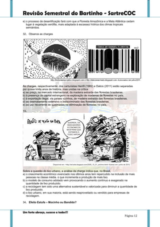 Revisão Semestral do Bartinho - SartreCOC
Um forte abraço, sucesso a todos!!!
Página 12
e) o processo de desertificação fará com que a Floresta Amazônica e a Mata Atlântica cedam
lugar à vegetação xerófila, mais adaptada à escassez hídrica dos climas tropicais
semiáridos.
32. Observe as charges
As charges, respectivamente, dos cartunistas Henfil (1982) e Dalcio (2011) estão separadas
por quase trinta anos de história, mas unidas na crítica
a) ao preço, no mercado internacional, da madeira extraída das florestas brasileiras.
b) à presença de capital estrangeiro na exploração de madeiras de florestas no país.
c) à exportação ilegal, via países vizinhos, de madeira extraída das florestas brasileiras.
d) ao desmatamento extensivo e indiscriminado das florestas brasileiras.
e) ao uso recorrente de queimadas na eliminação de florestas no país.
33.
Sobre a questão do lixo urbano, a análise da charge indica que, no Brasil,
a) o crescimento econômico vivenciado nos últimos anos tem repercutido na inclusão de mais
pessoas na classe média. o que incrementa a produção de mais lixo.
b) o modelo de consumo adotado vem provocando o aumento contínuo e exagerado na
quantidade de lixo produzido.
c) a reciclagem tem sido uma alternativa sustentável e valorizada para diminuir a quantidade de
lixo produzido.
d) o lixo urbano, em sua maioria, está sendo reaproveitado ou vendido para empresas de
reciclagem.
34. Efeito Estufa – Mocinho ou Bandido?
 