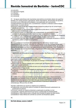 Revisão Semestral do Bartinho - SartreCOC
Um forte abraço, sucesso a todos!!!
Página 14
a) a pecuária.
b) a agricultura irrigada.
c) a indústria.
d) o doméstico.
e) o comercial.
37. As águas subterrâneas são importantes reservatórios encontrados abaixo da superfície
terrestre, em rochas porosas e permeáveis. Esses reservatórios, denominados de aquíferos,
encontram-se em diferentes profundidades e sua exploração vem aumentando
consideravelmente nos últimos anos. Considerando o exposto e a literatura sobre as águas
subterrâneas, é correto afirmar:
a) As águas subterrâneas são sempre potáveis e livres de qualquer tipo de contaminação
oriunda da superfície.
b) O uso excessivo da água subterrânea na agricultura pode elevar o nível do aquífero e
comprometer a fertilidade do solo.
c) Os aquíferos podem ser explorados, sem a necessidade de autorização do orgão
competente, por qualquer cidadão, desde que seja o proprietário do terreno.
d) O rompimento de tanques de combustíveis e de fossas residenciais é incapaz de contaminar
os aquíferos, pois a profundidade impede o contato desses contaminantes.
e) As atividades agrícolas desenvolvidas na superfície, como a adubação excessiva e o uso de
agrotóxicos, podem contaminar os aquíferos.
38. A sociedade em movimento tem gestado algumas alternativas. Surgem novas
experiências de luta no campo, nas quais os movimentos sociais têm buscado formas para
permanecer na terra, afirmando sua territorialidade. Estes novos sujeitos sociais, de que são
exemplo os seringueiros no Acre e as quebradeiras de coco no Maranhão, Pará, Tocantins e
Piauí, têm lutado por seu reconhecimento, chegando em certos casos a obter mudanças na
legislação.
MAROUES, M. O conceito de espaço rural em questão. São Paulo: Terra Livre, ano 18, v. 2,
jul/dez 2002.
De acordo com o debate apresentado no texto, e visando à permanência digna no campo, a
organização social e política dos seringueiros busca
a) a implementação de estratégias de geração de emprego e renda apoiadas na automação
produtiva de ponta.
b) a efetivação de políticas públicas para a preservação das florestas como condição de
garantia de sustentabilidade.
c) a distribuição de grandes extensões de terra com financiamentos voltados à produção
agroindustrial em larga escala.
d) o estímulo à implantação generalizada de indústrias do setor de papel e celulose focadas na
Amazônia.
e) o aprofundamento de políticas governamentais que potencializem os fluxos sociais para as
cidades.
39. A RIO +20 é o nome da Conferência das Nações Unidas sobre o Desenvolvimento
Sustentável que ocorrerá no Rio de Janeiro em junho de 2012. Pode ser considerada um
desdobramento da Cúpula da Terra (ECO-92) que ocorreu há 20 anos na cidade do Rio de
Janeiro e da Cúpula Mundial sobre o Desenvolvimento Sustentável realizada em
Johanesburgo, África do Sul, em 2002.
Assinale a alternativa que aponta os objetivos da conferência:
a) Implementar uma economia verde no contexto do desenvolvimento sustentável e da
erradicação da pobreza;
b) Priorizar o estudo do impacto ambiental na exploração do petróleo no mar;
c) Suspender a agenda internacional que focava a preservação da biodiversidade;
d) Estabelecer metas efetivas para a redução das emissões de gases de efeito estufa;
e) Estabelecer metas efetivas de controle ao aumento da temperatura global.
40.
 