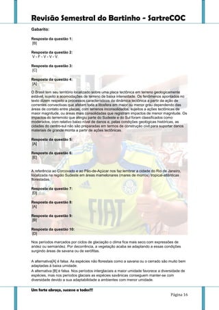 Revisão Semestral do Bartinho - SartreCOC
Um forte abraço, sucesso a todos!!!
Página 16
Gabarito:
Resposta da questão 1:
[B]
Resposta da questão 2:
V - F - V - V - V.
Resposta da questão 3:
[C]
Resposta da questão 4:
[A]
O Brasil tem seu território localizado sobre uma placa tectônica em terreno geologicamente
estável, sujeito a acomodações de terreno de baixa intensidade. Os fenômenos apontados no
texto dizem respeito a processos característicos da dinâmica tectônica a partir da ação de
correntes convectivas que afetam toda a litosfera em maior ou menor grau dependendo das
áreas de contato entre placas, com terrenos inconsolidados, sujeitos a ações tectônicas de
maior magnitude, ou áreas mais consolidadas que registram impactos de menor magnitude. Os
impactos do terremoto que atingiu parte do Sudeste e do Sul foram classificados como
moderados, com relativo baixo nível de danos e, pelas condições geológicas históricas, as
cidades do centro-sul não são preparadas em termos de construção civil para suportar danos
materiais de grande monta a partir de ações tectônicas.
Resposta da questão 5:
[A]
Resposta da questão 6:
[E]
A referência ao Corcovado e ao Pão-de-Açúcar nos faz lembrar a cidade do Rio de Janeiro,
localizada na região Sudeste em áreas mamelonares (mares de morros) tropical-atlânticas
florestadas.
Resposta da questão 7:
[D]
Resposta da questão 8:
[A]
Resposta da questão 9:
[B]
Resposta da questão 10:
[D]
Nos períodos marcados por ciclos de glaciação o clima fica mais seco com expressões de
aridez ou semiaridez. Por decorrência, a vegetação acaba se adaptando a essas condições
surgindo áreas de savana ou de xerófitas.
A alternativa[A] é falsa. As espécies não florestais como a savana ou o cerrado são muito bem
adaptadas à baixa umidade.
A alternativa [B] é falsa. Nos períodos interglaciais a maior umidade favorece a diversidade de
espécies, mas nos períodos glaciais as espécies savânicas conseguem manter-se com
diversidade devido a sua adaptabilidade a ambientes com menor umidade.
 