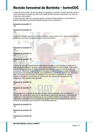 Revisão Semestral do Bartinho - SartreCOC
Um forte abraço, sucesso a todos!!!
Página 17
A alternativa [C] é falsa. No período glacial a vegetação do cerrado no Brasil expandiu-se até a
atual Amazônia em direção ao norte e até o leste de Minas Gerais e São Paulo, em áreas de
matas bem estruturadas.
A alternativa [E] é falsa. Em períodos glaciais, a baixa umidade dificulta a manutenção de
grandes extensões de matas florestadas tropicais como a amazônica.
Resposta da questão 11:
[B]
Resposta da questão 12:
[A]
O peixe-boi também aparece no litoral da Paraíba, mas sua área “core”, está nos rios da bacia
Amazônica, em áreas de planície fluvial sob clima equatorial.
Resposta da questão 13:
[A]
Resposta da questão 14:
[A]
Resposta da questão 15:
[C]
Trata-se de uma das maiores bacias hidrográficas brasileiras com importância histórica na
participação de projetos e serviços e com valores importantes da nacionalidade. Suas águas
perenes cortam boa parte do Sertão nordestino favorecendo social e economicamente as
populações ribeirinhas. O aproveitamento energético fundamental para a região Nordeste e
recentemente os projetos de irrigação que possibilitaram a expansão agrícola com destaque
para a fruticultura são exemplos de destaque. Por outro lado a insistência do modelo
econômico brasileiro concentrador de terras ainda não trouxe melhorias possíveis às
populações mais despossuídas da região.
Resposta da questão 16:
[C]
Resposta da questão 17:
[C]
O desmatamento no estado de Rondônia é maior nas proximidades dos rios Madeira e
Mamoré. As causas são a expansão do agronegócio, valorização das terras, exploração de
madeira e a construção das hidrelétricas de Jirau e Santo Antônio no rio Madeira. Quando
totalmente concluídas as novas hidrelétricas poderão atrair empreendimentos econômicos,
inclusive de mineração, que causariam mais desflorestamento.
Resposta da questão 18:
[E]
Resposta da questão 19:
[D]
Resposta da questão 20:
[C]
 
