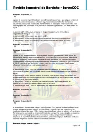 Revisão Semestral do Bartinho - SartreCOC
Um forte abraço, sucesso a todos!!!
Página 18
Resposta da questão 21:
[E]
Apesar da aparente disponibilidade em abundância no Brasil, o fato é que a água, sendo mal
distribuída, acaba tendo acesso crítico em algumas cidades como Recife. Campanhas
educativas, propaganda, fiscalização, monitoramento de redes para evitar vazamentos e até
cobrança pelo uso, podem ser boas práticas de conscientização sobre o uso mais correto da
água.
A alternativa [A] é falsa, num ambiente de desperdício ocorre uma diminuição da
disponibilidade de água.
A alternativa [B] é falsa, vale o que ocorre em [A].
A alternativa [C] é falsa, aumentam os custos da água, quando ocorre desperdício.
A alternativa [D] é falsa, ocorre diminuição de disponibilidade e aumento de custos.
Resposta da questão 22:
[C]
Resposta da questão 23:
[E]
Apesar de sua aparência externa mostrar plantas de produção menores e mais limpas, as
indústrias de telefonia e informática lidam com produtos químicos muito tóxicos. Baterias de
telefone, pilhas para usos diversos, placas e circuitos eletrônicos, por exemplo, escondem
metais pesados em sua composição e seu descarte causa sérios impactos ao meio ambiente e
à vida. É importante que fabricantes invistam mais em novas tecnologias, mais limpas e
eficientes, menos nocivas e não bioacumulativas.
A alternativa [A] é falsa. Uma das vantagens dos novos sistemas de comunicação e
informatização está em sua mobilidade, sendo nesse caso indispensável o uso de baterias e
pilhas.
A alternativa [B] é falsa. Mesmo baterias de vida útil longa acabam sendo descartáveis e o
problema persiste. O consumo de alimentos contaminados não se relacionada direta e apenas
à contaminação por metais pesados.
A alternativa [C] é falsa. A devolução de material composta por metais pesados ao
fabricante/importador não resolve, alongo prazo, o problema.
A alternativa[D] é falsa. Como na alternativa C são medidas paliativas de curto prazo.
Resposta da questão 24:
[B]
Resposta da questão 25:
[C]
Resposta da questão 26:
[B]
A Amazônia é a última grande fronteira natural do país. Com o tempo está se revelando como
grande reserva de recursos naturais em quantidade e importância o que a transforma em
região estratégica. Nos anos 1970 a fronteira quente do Brasil estava no sul com a Argentina. A
fronteira quente agora está na Amazônia. Para tentar acompanhar essa evolução, novos atores
se apresentam como agropecuaristas, madeireiros verdes, companhias mineradoras,
empresas de engenharia, biotecnologia e militares, juntam-se aos povos da floresta em busca
de maior integração nacional e desenvolvimento sustentado.
 