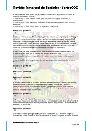 Revisão Semestral do Bartinho - SartreCOC
Um forte abraço, sucesso a todos!!!
Página 19
A alternativa [A] é falsa, a participação do Estado na ocupação regional está vinculada a
questões estruturais e jurídicas.
A alternativa [C] é falsa, embora ocorra agricultura familiar na região, o latifúndio é
predominante.
A alternativa [D] é falsa, a borracha permanece na Amazônia basicamente como atividade
extrativista.
A alternativa [E] é falsa, a zona franca foi implantada em Manaus.
Resposta da questão 27:
[C]
Biomas possuem grande importância para a biosfera e existem formas sustentáveis de se viver
e relacionar com eles. A economia extrativista, por exemplo, é capaz de sustentar populações
a partir da exploração racional de recursos. Em economia podemos adotar a agropecuária
como forma de trocas compensatórias em relação a atividades primárias. Não é o caso de
biomas, cuja riqueza natural é enorme desde que explorada de modo sustentável. Em áreas
naturais as queimadas para agropecuária ameaçam a biodiversidade e podem promover
mudanças climáticas e não são compensatórias em relação ao extrativismo.
A alternativa [A] é falsa, o método é mais prejudicial na manutenção da fertilidade do solo.
A alternativa [B] é falsa, não se justifica pelo excesso de mão de obra.
A alternativa [D] é falsa, resíduos sólidos de madeira podem ser usados na fabricação de
compensado.
A alternativa [E] é falsa, as queimadas desvalorizam as práticas extrativistas dos povos da
floresta.
Resposta da questão 28:
[D]
Resposta da questão 29:
[D]
Resposta da questão 30:
[A]
A chuva ácida tornou-se um problema ambiental grave à medida que ocorreu o processo de
industrialização e urbanização nos países desenvolvidos e emergentes. Portanto, é
fundamental intensificar as medidas de combate à poluição atmosférica para reduzir os
impactos da chuva ácida, entre os quais: danos à biodiversidade, prejuízos para a agricultura e
corrosão em edificações e monumentos.
Resposta da questão 31:
[B]
Segundo o professor Aziz Ab’ Saber, o eventual aquecimento da atmosfera elevaria a
evaporação inclusive nos oceanos, aumentando a umidade das massas de ar e favorecendo o
desenvolvimento de florestas pluviais (ombrófilas) tropicais e equatoriais, a exemplo da Mata
Atlântica e da Amazônia.
Resposta da questão 32:
[D]
A discussão sobre a aprovação do Novo Código Florestal, em 2011, manteve em pauta a
questão da ocupação das terras e do desmatamento no Brasil como grave problema ambiental.
 