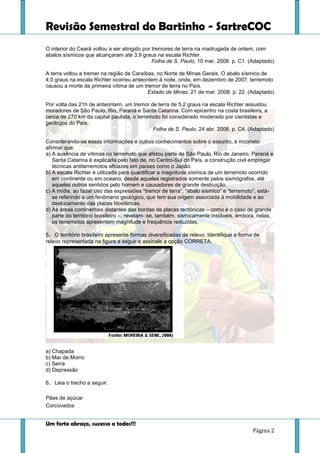 Revisão Semestral do Bartinho - SartreCOC
Um forte abraço, sucesso a todos!!!
Página 2
O interior do Ceará voltou a ser atingido por tremores de terra na madrugada de ontem, com
abalos sísmicos que alcançaram até 3,9 graus na escala Richter.
Folha de S. Paulo, 10 mar. 2008. p. C1. (Adaptado)
A terra voltou a tremer na região de Caraíbas, no Norte de Minas Gerais. O abalo sísmico de
4,0 graus na escala Richter ocorreu anteontem à noite, onde, em dezembro de 2007, terremoto
causou a morte da primeira vítima de um tremor de terra no País.
Estado de Minas, 21 de mar. 2008. p. 22. (Adaptado)
Por volta das 21h de anteontem, um tremor de terra de 5,2 graus na escala Richter assustou
moradores de São Paulo, Rio, Paraná e Santa Catarina. Com epicentro na costa brasileira, a
cerca de 270 km da capital paulista, o terremoto foi considerado moderado por cientistas e
geólogos do País.
Folha de S. Paulo, 24 abr. 2008. p. C4. (Adaptado)
Considerando-se essas informações e outros conhecimentos sobre o assunto, é incorreto
afirmar que:
a) A ausência de vítimas no terremoto que afetou parte de São Paulo, Rio de Janeiro, Paraná e
Santa Catarina é explicada pelo fato de, no Centro-Sul do País, a construção civil empregar
técnicas antiterremotos eficazes em países como o Japão.
b) A escala Richter é utilizada para quantificar a magnitude sísmica de um terremoto ocorrido
em continente ou em oceano, desde aqueles registrados somente pelos sismógrafos, até
aqueles outros sentidos pelo homem e causadores de grande destruição.
c) A mídia, ao fazer uso das expressões “tremor de terra”, “abalo sísmico” e “terremoto”, está-
se referindo a um fenômeno geológico, que tem sua origem associada à mobilidade e ao
deslocamento das placas litosféricas.
d) As áreas continentais distantes das bordas de placas tectônicas – como é o caso de grande
parte do território brasileiro –, revelam- se, também, sismicamente instáveis, embora, nelas,
os terremotos apresentem magnitude e frequência reduzidas.
5. O território brasileiro apresenta formas diversificadas de relevo. Identifique a forma de
relevo representada na figura a seguir e assinale a opção CORRETA.
a) Chapada
b) Mar de Morro
c) Serra
d) Depressão
6. Leia o trecho a seguir.
Pães de açúcar
Corcovados
 