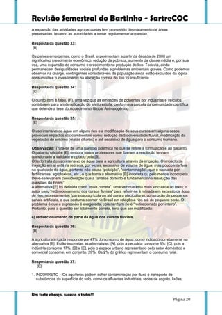 Revisão Semestral do Bartinho - SartreCOC
Um forte abraço, sucesso a todos!!!
Página 20
A expansão das atividades agropecuárias tem promovido desmatamento de áreas
preservadas, levando as autoridades a tentar regulamentar a questão.
Resposta da questão 33:
[B]
Os países emergentes, como o Brasil, experimentam a partir da década de 2000 um
significativo crescimento econômico, redução da pobreza, aumento da classe média e, por sua
vez, uma expansão do consumo e crescimento na produção de lixo. Todavia, ainda
permanecem desigualdades sociais profundas e problemas ambientais graves. Como podemos
observar na charge, contingentes consideráveis da população ainda estão excluídos da lógica
consumista e o investimento na alocação correta do lixo foi insuficiente.
Resposta da questão 34:
[C]
O quinto item é falso, (F), uma vez que as emissões de poluentes por indústrias e veículos
contribuem para a intensificação do efeito estufa, conforme a parcela da comunidade científica
que defende a tese do Aquecimento Global Antropogênico.
Resposta da questão 35:
[E]
O uso intensivo da água em alguns rios e a modificação de seus cursos em alguns casos
provocam impactos socioambientais como: redução da biodiversidade fluvial, modificação da
vegetação do entorno (matas ciliares) e até escassez de água para o consumo humano.
Observação: Trata-se de uma questão polêmica no que se refere à formulação e ao gabarito.
O gabarito oficial é [E], embora vários professores que fizeram a resolução tenham
questionado a validade e optado pela [B].
O texto trata do uso intensivo de água para a agricultura através da irrigação. O impacto da
irrigação em si está na retirada, por vezes, excessiva de volume de água, mas pouco interfere
na qualidade da água, portanto não causa “poluição”, “contaminação”, que é causada por
fertilizantes, agrotóxicos, etc., o que torna a alternativa [B] incorreta ou pelo menos incompleta.
Deve-se levar em consideração que a “análise do texto é fundamental na resolução das
questões do Enem”.
A alternativa [E] foi definida como “mais correta”, uma vez que está mais vinculada ao texto; o
autor usou “redirecionamento dos cursos fluviais” para referir-se à retirada em excesso de água
de rios, represamentos (para uso agrícola ou até para a piscicultura), construção de pequenos
canais artificiais, o que costuma ocorrer no Brasil em relação a rios até de pequeno porte. O
problema é que a expressão é exagerada, pois nenhum rio é “redirecionado por inteiro”.
Portanto, para a questão ser totalmente correta, teria que ser modificada:
e) redirecionamento de parte da água dos cursos fluviais.
Resposta da questão 36:
[B]
A agricultura irrigada responde por 47% do consumo de água, como indicado corretamente na
alternativa [B]. Estão incorretas as alternativas: [A], pois a pecuária consome 8%; [C], pois a
indústria consome 17%; [D] e [E], pois o espaço urbano representado pelo setor doméstico e
comercial consome, em conjunto, 26%. Os 2% do gráfico representam o consumo rural.
Resposta da questão 37:
[E]
1. INCORRETO – Os aquíferos podem sofrer contaminação por fluxo e transporte de
substâncias da superfície do solo, como os efluentes industriais, redes de esgoto, lixões,
 