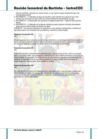 Revisão Semestral do Bartinho - SartreCOC
Um forte abraço, sucesso a todos!!!
Página 21
aterros sanitários, agrotóxicos, dentre outros, e sua reserva requer tratamento para ser
considerada potável.
2. INCORRETO – A utilização da água do aquífero pode resultar em queda de seu nível,
embora isso não seja um fator direto de comprometimento da fertilidade do solo.
3. INCORRETO – A exploração dos aquíferos é regulada pela ANA – Agência Nacional das
Águas.
4. INCORRETO – A infiltração de qualquer substância pelos estratos rochosos permeáveis
pode causar contaminação da reserva de água.
CORRETO – Os insumos utilizados na agricultura, como adubos nitrogenados e defensivos
agrícolas podem ser carreados até os aquíferos, causando contaminação.
Resposta da questão 38:
[B]
Os seringueiros como outros povos da floresta defendem a conservação da floresta amazônica
como condição fundamental para o desenvolvimento sustentável como o extrativismo vegetal.
Um dos exemplos foi a criação de várias reservas extrativistas na Amazônia.
Resposta da questão 39:
[A]
Como mencionado corretamente na alternativa [A], o tema central da Rio +20 foi a transição
para a economia verde, cuja proposta é a adoção de um novo sistema produtivo com base na
baixa emissão de poluentes, na eficiência no uso dos recursos naturais e na erradicação da
pobreza. O segundo tema foi a governança global, ou seja, o modo como os países se
organizarão para colocar esse novo modelo em prática.
Resposta da questão 40:
[E]
Por volta de 45% do bioma de Caatinga sofreu desmatamento, o que favorece o avanço da
desertificação na região. As causas são: exploração de madeira para lenha e carvoarias,
expansão da pecuária extensiva (bovina e caprina) e crescimento da agricultura de
subsistência e comercial irrigada.
 