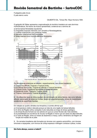 Revisão Semestral do Bartinho - SartreCOC
Um forte abraço, sucesso a todos!!!
Página 3
Fustigados pela chuva
E pelo eterno vento
GILBERTO GIL. Tempo Rei. Raça Humana,1984.
O geógrafo Ab´Sáber apresenta a regionalização do território brasileiro em seis domínios
morfoclimáticos. No trecho da música apresentado, evidencia-se o domínio de
a) terras baixas florestadas equatoriais.
b) chapadões tropicais interiores com cerrados e florestasgalerias.
c) coxilhas subtropicais com pradarias mistas.
d) planaltos subtropicais com araucárias.
e) áreas mamelonares tropical-atlânticas florestadas.
7.
Os climogramas anteriores se referem, respectivamente, aos climas brasileiros:
a) Tropical de altitude, Tropical e Tropical úmido.
b) Equatorial Semiúmido, Tropical de altitude e Tropical Semiárido.
c) Tropical Úmido, Equatorial Semiúmido e Equatorial úmido.
d) Equatorial úmido, Tropical e Tropical úmido.
e) Tropical, Subtropical e Tropical de altitude.
8. Os diferentes tipos de clima resultam da combinação de vários fatores, tais como latitude,
altitude, penetração de sistemas frontais, taxas de evapotranspiração, linhas de instabilidade,
existência de superfícies líquidas.
Em relação ao quadro climático da Amazônia, é correto afirmar que:
a) A temperatura média é elevada porque se trata de uma região de baixas latitudes.
b) O clima da Região sofreu variações muito reduzidas ao longo do tempo geológico.
c) As brisas fluviais formam-se nos setores em que os cursos fluviais são mais estreitos.
d) A possibilidade de ocorrência de chuvas na Região é menor que em áreas de altas latitudes.
e) O norte da Região, entre os meses de dezembro e março, sofre o fenômeno da friagem em
função da invasão de ar polar.
9. Os cerrados brasileiros são formados por árvores com aspecto xeromórfico, com árvores
tortuosas e espaçadas, com troncos de cortiça espessa e folhagem coriácea e pilosa, muitas
 