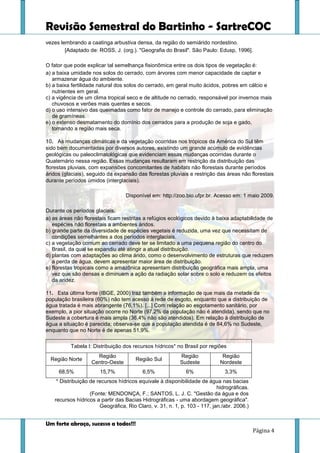 Revisão Semestral do Bartinho - SartreCOC
Um forte abraço, sucesso a todos!!!
Página 4
vezes lembrando a caatinga arbustiva densa, da região do semiárido nordestino.
[Adaptado de: ROSS, J. (org.). "Geografia do Brasil". São Paulo: Edusp, 1996].
O fator que pode explicar tal semelhança fisionômica entre os dois tipos de vegetação é:
a) a baixa umidade nos solos do cerrado, com árvores com menor capacidade de captar e
armazenar água do ambiente.
b) a baixa fertilidade natural dos solos do cerrado, em geral muito ácidos, pobres em cálcio e
nutrientes em geral.
c) a vigência de um clima tropical seco e de altitude no cerrado, responsável por invernos mais
chuvosos e verões mais quentes e secos.
d) o uso intensivo das queimadas como fator de manejo e controle do cerrado, para eliminação
de gramíneas.
e) o extenso desmatamento do domínio dos cerrados para a produção de soja e gado,
tornando a região mais seca.
10. As mudanças climáticas e da vegetação ocorridas nos trópicos da América do Sul têm
sido bem documentadas por diversos autores, existindo um grande acúmulo de evidências
geológicas ou paleoclimatológicas que evidenciam essas mudanças ocorridas durante o
Quaternário nessa região. Essas mudanças resultaram em restrição da distribuição das
florestas pluviais, com expansões concomitantes de habitats não florestais durante períodos
áridos (glaciais), seguido da expansão das florestas pluviais e restrição das áreas não florestais
durante períodos úmidos (interglaciais).
Disponível em: http://zoo.bio.ufpr.br. Acesso em: 1 maio 2009.
Durante os períodos glaciais,
a) as áreas não florestais ficam restritas a refúgios ecológicos devido à baixa adaptabilidade de
espécies não florestais a ambientes áridos.
b) grande parte da diversidade de espécies vegetais é reduzida, uma vez que necessitam de
condições semelhantes a dos períodos interglaciais.
c) a vegetação comum ao cerrado deve ter se limitado a uma pequena região do centro do
Brasil, da qual se expandiu até atingir a atual distribuição.
d) plantas com adaptações ao clima árido, como o desenvolvimento de estruturas que reduzem
a perda de água, devem apresentar maior área de distribuição.
e) florestas tropicais como a amazônica apresentam distribuição geográfica mais ampla, uma
vez que são densas e diminuem a ação da radiação solar sobre o solo e reduzem os efeitos
da aridez.
11. Esta última fonte (IBGE, 2000) traz também a informação de que mais da metade da
população brasileira (60%) não tem acesso à rede de esgoto, enquanto que a distribuição de
água tratada é mais abrangente (76,1%). [...] Com relação ao esgotamento sanitário, por
exemplo, a pior situação ocorre no Norte (97,2% da população não é atendida), sendo que no
Sudeste a cobertura é mais ampla (36,4% não são atendidos). Em relação à distribuição de
água a situação é parecida; observa-se que a população atendida é de 84,6% no Sudeste,
enquanto que no Norte é de apenas 51,9%.
Tabela I: Distribuição dos recursos hídricos* no Brasil por regiões
Região Norte
Região
Centro-Oeste
Região Sul
Região
Sudeste
Região
Nordeste
68,5% 15,7% 6,5% 6% 3,3%
* Distribuição de recursos hídricos equivale à disponibilidade de água nas bacias
hidrográficas.
(Fonte: MENDONÇA, F.; SANTOS, L. J. C. "Gestão da água e dos
recursos hídricos a partir das Bacias Hidrográficas - uma abordagem geográfica".
Geográfica, Rio Claro, v. 31, n. 1, p. 103 - 117, jan./abr. 2006.)
 