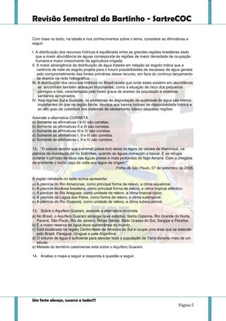 Revisão Semestral do Bartinho - SartreCOC
Um forte abraço, sucesso a todos!!!
Página 5
Com base no texto, na tabela e nos conhecimentos sobre o tema, considere as afirmativas a
seguir.
I. A distribuição dos recursos hídricos é equilibrada entre as grandes regiões brasileiras dado
que a maior abundância de águas corresponde às regiões de maior densidade de ocupação
humana e maior crescimento da agricultura irrigada.
II. A maior abrangência da distribuição de água tratada em relação ao esgoto indica que a
carência de rede de esgoto projeta para o futuro possibilidades de escassez de água gerada
pelo comprometimento das fontes primárias desse recurso, em face do contínuo lançamento
de dejetos na rede hidrográfica.
III. A distribuição dos recursos hídricos no Brasil revela que onde estes existem em abundância
se encontram também ameaças importantes, como a situação de risco dos pequenos
córregos e rios, caracterizada pelo baixo graus de acesso da população a sistemas
sanitários apropriados.
IV. Nas regiões Sul e Sudeste, os problemas de degradação da qualidade da água são menos
importantes do que na região Norte, devidos aos baixos índices de disponibilidade hídrica e
ao alto grau de cobertura dos sistemas de saneamento básico daquelas regiões.
Assinale a alternativa CORRETA.
a) Somente as afirmativas I e IV são corretas.
b) Somente as afirmativas II e III são corretas.
c) Somente as afirmativas III e IV são corretas.
d) Somente as afirmativas I, II e III são corretas.
e) Somente as afirmativas I, II e IV são corretas.
12. "O estudo aponta que o animal (peixe-boi) deixa os lagos de várzea de Mamirauá, na
planície de inundação do rio Solimões, quando as águas começam a baixar. E se refugia
durante o período de seca nas águas pretas e mais profundas do lago Amanã. Com a chegada
da enchente o bicho viaja de volta aos lagos de origem."
Folha de São Paulo, 07 de setembro de 2008.
A região retratada no texto acima apresenta:
a) A planície do Rio Amazonas, como principal forma de relevo, e clima equatorial.
b) A planície litorânea brasileira, como principal forma de relevo, e clima tropical atlântico.
c) A planície do Rio Araguaia, como unidade de relevo, e clima tropical típico.
d) A planície da Lagoa dos Patos, como forma de relevo, e clima subtropical.
e) A planície do Rio Guaporé, como unidade de relevo, e clima subequatorial.
13. Sobre o Aquífero Guarani, assinale a alternativa incorreta.
a) No Brasil, o Aquífero Guarani abrange nove estados: Santa Catarina, Rio Grande do Norte,
Paraná, São Paulo, Rio de Janeiro, Minas Gerais, Mato Grasso do Sul, Sergipe e Paraíba.
b) É a maior reserva de água doce subterrânea do mundo.
c) Está localizado na região Centro-leste da América do Sul e ocupa uma área que se estende
pelo Brasil, Paraguai, Uruguai e pela Argentina.
d) O volume de água é suficiente para atender toda a população da Terra durante mais de um
século.
e) Metade do território catarinense está sobre o Aquífero Guarani.
14. Analise o mapa a seguir e responda à questão a seguir.
 