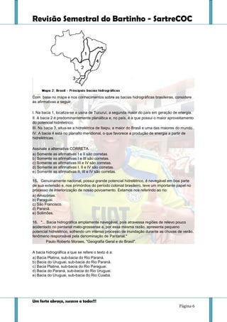 Revisão Semestral do Bartinho - SartreCOC
Um forte abraço, sucesso a todos!!!
Página 6
Com base no mapa e nos conhecimentos sobre as bacias hidrográficas brasileiras, considere
as afirmativas a seguir.
I. Na bacia 1, localiza-se a usina de Tucuruí, a segunda maior do país em geração de energia.
II. A bacia 2 é predominantemente planáltica e, no país, é a que possui o maior aproveitamento
do potencial hidréletrico.
III. Na bacia 3, situa-se a hidrelétrica de Itaipu, a maior do Brasil e uma das maiores do mundo.
IV. A bacia 4 está no planalto meridional, o que favorece a produção de energia a partir de
hidrelétricas.
Assinale a alternativa CORRETA.
a) Somente as afirmativas I e II são corretas.
b) Somente as afirmativas I e III são corretas.
c) Somente as afirmativas III e IV são corretas.
d) Somente as afirmativas I, II e IV são corretas.
e) Somente as afirmativas II, III e IV são corretas.
15. Genuinamente nacional, possui grande potencial hidrelétrico, é navegável em boa parte
de sua extensão e, nos primórdios do período colonial brasileiro, teve um importante papel no
processo de interiorização de nosso povoamento. Estamos nos referindo ao rio:
a) Amazonas.
b) Paraguai.
c) São Francisco.
d) Paraná.
e) Solimões.
16. "... Bacia hidrográfica amplamente navegável, pois atravessa regiões de relevo pouco
acidentado no pantanal mato-grossense e, por essa mesma razão, apresenta pequeno
potencial hidrelétrico, sofrendo um intenso processo de inundação durante as chuvas de verão,
fenômeno responsável pela denominação de Pantanal."
Paulo Roberto Moraes, "Geografia Geral e do Brasil".
A bacia hidrográfica a que se refere o texto é a:
a) Bacia Platina, sub-bacia do Rio Paraná.
b) Bacia do Uruguai, sub-bacia do Rio Paraná.
c) Bacia Platina, sub-bacia do Rio Paraguai.
d) Bacia do Paraná, sub-bacia do Rio Uruguai.
e) Bacia do Uruguai, sub-bacia do Rio Cuiabá.
 