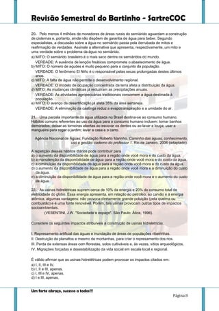 Revisão Semestral do Bartinho - SartreCOC
Um forte abraço, sucesso a todos!!!
Página 8
20. Pelo menos 4 milhões de moradores de áreas rurais do semiárido aguardam a construção
de cisternas e, portanto, ainda não dispõem de garantia de água para beber. Segundo
especialistas, a discussão sobre a água no semiárido passa pela derrubada de mitos e
reafirmação de verdades. Assinale a alternativa que apresenta, respectivamente, um mito e
uma verdade sobre o problema da água no semiárido.
a) MITO: O semiárido brasileiro é o mais seco dentre os semiáridos do mundo.
VERDADE: A ausência de lençóis freáticos compromete o abastecimento de água.
b) MITO: O número de açudes é muito pequeno para o conjunto da população.
VERDADE: O fenômeno El Niño é o responsável pelas secas prolongadas destes últimos
anos.
c) MITO: A falta de água não permite o desenvolvimento regional.
VERDADE: O modelo de ocupação concentrada da terra afeta a distribuição da água.
d) MITO: As mudanças climáticas já reduziram as precipitações anuais.
VERDADE: As atividades agropecuárias tradicionais consomem a água destinada à
população.
e) MITO: O avanço da desertificação já afeta 35% da área sertaneja.
VERDADE: A eliminação da caatinga reduz a evapotranspiração e a umidade do ar.
21. Uma parcela importante da água utilizada no Brasil destina-se ao consumo humano.
Hábitos comuns referentes ao uso da água para o consumo humano incluem: tomar banhos
demorados; deixar as torneiras abertas ao escovar os dentes ou ao lavar a louça; usar a
mangueira para regar o jardim; lavar a casa e o carro.
Agência Nacional de Águas; Fundação Roberto Marinho. Caminho das águas, conhecimento,
uso e gestão: caderno do professor 1. Rio de Janeiro, 2006 (adaptado).
A repetição desses hábitos diários pode contribuir para
a) o aumento da disponibilidade de água para a região onde você mora e do custo da água.
b) a manutenção da disponibilidade de água para a região onde você mora e do custo da água.
c) a diminuição da disponibilidade de água para a região onde você mora e do custo da água.
d) o aumento da disponibilidade de água para a região onde você mora e a diminuição do custo
da água.
e) a diminuição da disponibilidade de água para a região onde você mora e o aumento do custo
da água.
22. As usinas hidrelétricas suprem cerca de 10% da energia e 20% do consumo total de
eletricidade do globo. Essa energia apresenta, em relação ao petróleo, ao carvão e à energia
atômica, algumas vantagens: não provoca diretamente grande poluição (pela queima ou
combustão) e é uma fonte renovável. Porém, tais usinas provocam outros tipos de impactos
socioambientais.
(VESENTINI, J.W. "Sociedade e espaço". São Paulo: Ática, 1996).
Considere os seguintes impactos atribuíveis à construção de usinas hidrelétricas.
I. Represamento artificial das águas e inundação de áreas de populações ribeirinhas.
II. Destruição de planaltos e mesmo de montanhas, para criar o represamento dos rios.
III. Perda de extensas áreas com florestas, solos cultiváveis e, às vezes, sítios arqueológicos.
IV. Migrações forçadas e desestabilização da vida social em escala local e regional.
É válido afirmar que as usinas hidrelétricas podem provocar os impactos citados em:
a) I, II, III e IV.
b) I, II e III, apenas.
c) I, III e IV, apenas.
d) I e III, apenas.
 