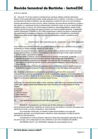 Revisão Semestral do Bartinho - SartreCOC
Um forte abraço, sucesso a todos!!!
Página 9
e) III e IV, apenas.
23. Cerca de 1% do lixo urbano é constituído por resíduos sólidos contendo elementos
tóxicos. Entre esses elementos estão metais pesados como o cádmio, o chumbo e o mercúrio,
componentes de pilhas e baterias, que são perigosos à saúde humana e ao meio ambiente.
Quando descartadas em lixos comuns, pilhas e baterias vão para aterros sanitários ou lixões a
céu aberto, e o vazamento de seus componentes contamina o solo, os rios e o lençol freático,
atingindo a flora e a fauna. Por serem bioacumulativos e não biodegradáveis, esses metais
chegam de forma acumulada aos seres humanos, por meio da cadeia alimentar. A legislação
vigente (Resolução CONAMA no 257/1999) regulamenta o destino de pilhas e baterias após
seu esgotamento energético e determina aos fabricantes e/ou importadores a quantidade
máxima permitida desses metais em cada tipo de pilha/bateria, porém o problema ainda
persiste.
Disponível em: http://www.mma.gov.br. Acesso em: 11 jul. 2009 (adaptado).
Uma medida que poderia contribuir para acabar definitivamente com o problema da poluição
ambiental por metais pesados relatado no texto seria
a) deixar de consumir aparelhos elétricos que utilizem pilha ou bateria como fonte de energia.
b) usar apenas pilhas ou baterias recarregáveis e de vida útil longa e evitar ingerir alimentos
contaminados, especialmente peixes.
c) devolver pilhas e baterias, após o esgotamento da energia armazenada, à rede de
assistência técnica especializada para repasse a fabricantes e/ou importadores.
d) criar nas cidades, especialmente naquelas com mais de 100 mil habitantes, pontos
estratégicos de coleta de baterias e pilhas, para posterior repasse a fabricantes e/ou
importadores.
e) exigir que fabricantes invistam em pesquisa para a substituição desses metais tóxicos por
substâncias menos nocivas ao homem e ao ambiente, e que não sejam bioacumulativas.
24. No Brasil, a retomada do crescimento econômico, a partir de 2004, teve como
consequência o aumento da demanda de carvão vegetal para o abastecimento das indústrias
siderúrgicas de Minas Gerais e, ao mesmo tempo, a diminuição dos investimentos aplicados no
replantio de florestas destinadas à produção desse recurso.
Com base nos conhecimentos sobre o tema, assinale a alternativa que corretamente identifica
a formação vegetal diretamente afetada pela maior demanda de carvão vegetal em Minas
Gerais.
a) Caatinga.
b) Cerrado.
c) Campos Gerais.
d) Mata Atlântica.
e) Mata de Araucária.
25. Lula defende biocombustíveis das críticas crescentes
BRASÍLIA - O presidente Luiz Inácio Lula da Silva defendeu a produção de
biocombustíveis pelo Brasil, rejeitando as críticas de que ela acelera o aumento dos preços dos
alimentos em todo o mundo e prejudica o meio ambiente.
As crescentes críticas são um desafio à diplomacia brasileira e ao auge das
exportações agrícolas, que transformaram o Brasil no maior exportador mundial de etanol
derivado da cana-de-açúcar.
Competidores e críticos tentaram relacionar várias das exportações agrícolas do país,
da carne à soja, com a destruição do meio ambiente e com más condições de trabalho.
RAYMOND COLITT, em 16/04/2008. Adaptado de www.estadao.com.br
 