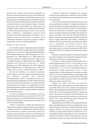 Zopollatto et al.                                                     183



benefícios da simbiose positiva dessa combinação. O                           A Figura 18 apresenta a freqüência de respostas
desenvolvimento de produtos comerciais nessa linha exige                  favoráveis observadas para as silagens de capins tratadas
estudos básicos e aplicados da viabilidade conjunta desses                com bactérias heterofermentativas, homofermentativas ou
microrganismos, atividade biológica e atividade enzimática                sua combinação.
dessas associações desafiadas pelas condições comuns de                       As bactérias apresentaram diferentes perfis de ação
ocorrência do processo de ensilagem à campo. A modesta                    sobre os parâmetros avaliados. As silagens inoculadas com
exploração dessa possibilidade em experimentos de                         as bactérias homofermentativas apresentaram redução no
ensilagem na país remete à necessidade de intensificação                  pH em 37,5% dos resultados avaliados, comprovando a
de esforços da pesquisa para que se possa criar consenso                  eficácia do ácido lático em diminuir o pH na ensilagem.
sobre a frequência e magnitude de respostas dessa                         Apesar do número reduzido de trabalhos com silagens de
aplicação. As análises apresentadas nas Figuras 15 e 16                   capins inoculadas com bactérias heterofermentativas,
sugerem respostas expressivas resultantes dessa                           quando ocorreram, as respostas positivas foram encontradas
combinação, entretanto, em diversas variáveis a média é                   para as variáveis MS (50%), PB (100%) e produção de
composta por um único resultado publicado.                                efluente (100%). Da mesma forma, nas silagens inoculadas
                                                                          com a combinação de bactérias hetero mais
Silagens de capins tropicais
                                                                          homofermentativas as respostas positivas foram
     Os 15 estudos contendo silagens de capins inoculadas                 encontradas para as variáveis recuperação de MS (50%),
com aditivos microbianos compreenderam cinco trabalhos                    FDA (50%), MS (33,3%), PB (50%) e produção de efluente
com Brachiaria brizantha cv. Marandu (Andrade & Melotti,                  (100%).
2003; Bergamaschine et al., 2006; Bernardes et al., 2007;                     Na Figura 19 são apresentados os valores do diferencial
Bernardes et al., 2008; Ribeiro et al., 2009), quatro com                 de resposta (tratado versus controle) das silagens de capins
Panicum maximum cv.Tanzânia (Coan et al., 2005; Loures                    aditivadas com bactérias homofermentativas.
et al., 2005; Paziani et al., 2006a; Paziani et al., 2006b), cinco            Em média, os teores de NIDA, PB, MS, HEM, CEL, e
trabalhos com Pennisetum purpureum cv. Napier                             CHO aumentaram em 8,2; 8,0; 1,8; 1,2; 0,9; e 0,9% com o uso
(Rodrigues et al., 2001; Rodrigues et al., 2003; Andrade &                do inoculante, enquanto os teores de FDN, FDA e LIG
Melotti, 2004; Patrizi et al., 2004; Pereira et al., 2007) e um           reduziram em 1,1; 1,7 e 2,5%. A estabilidade aeróbia e a
estudo com Cynodon cv. Tifton 85 (Castro et al., 2006).                   recuperação de MS aumentaram em 6,3 e 6,4%,
     Do total de trabalhos, 12 avaliaram inoculantes                      respectivamente. O pH das silagens foi reduzido em média
exclusivamente à base de bactérias homofermentativas,                     em 3,8%, assim como a produção de gases, que diminuiu em
dois       trabalhos       contendo        tanto       bactérias          71,8%. Apesar das reduções nos teores de FDN, FDA e LIG
heterofermentativas como a associação de hetero mais                      das silagens inoculadas, não houve efeito sobre a DIVMS
homofermentativas (Bernardes et al. 2007, 2008), além de um               média, que reduziu somente 0,2%.
outro artigo que avaliou tratamentos contendo bactérias                       Silagens de capins aditivadas com bactérias
homofermentativas isoladas ou a combinação de hetero                      heterofermentativas apresentaram em média aumento no
mais homofermentativas (Patrizi et al., 2004). Adicionalmente,            teor de PB e MS de 8,8 e 0,6%, redução na recuperação de
dos 15 trabalhos avaliados, sete apresentaram tratamentos                 MS de 1,0% e diminuição da produção de efluente em 13,1%
que continham enzimas.                                                    (Figura 20). A menor recuperação de MS é o resultado da
     As doses de aplicação dos inoculantes à base de                      menor eficiência das bactérias heterofermentativas em
bactérias homofermentativas variaram entre 1x105 e 1x1011                 decorrência da priorização da produção de ácido acético,
ufc/g de forragem, no caso das heterofermentativas foi de                 etanol e CO2, o que indiretamente sugere incremento da
5x104 ufc/g de forragem, e para a presença de ambas foi de                perda de energia (Pahlow et al., 2003).
1,5x105 ufc/g de forragem.                                                    Segundo Ribeiro et al. (2005), a combinação de bactérias
     A Figura 17 apresenta as médias dos diferenciais de                  hetero e homofermentativas favorece a redução dos valores
resposta entre silagens de capins tratadas com inoculantes                de pH, nitrogênio amoniacal e as perdas fermentativas em
e silagens controle. Reconhecendo que bactérias homo e                    silagens tratadas. No entanto, nas silagens de capim
heterofermentativas podem apresentam padrões de                           avaliadas, os valores médios de pH se elevaram em 1,7%, a
respostas não coincidentes, buscou-se as exploração dos                   recuperação de MS foi aumentada em 1,6% e a produção de
resultados específicos para cada grupo de microrganismos,                 efluente foi reduzida em 29,6%. Adicionalmente, o uso da
conforme apresentado das Figuras 19, 20 e 21.                             combinação resultou em média no aumento dos teores de


                                                                                               © 2009 Sociedade Brasileira de Zootecnia
 