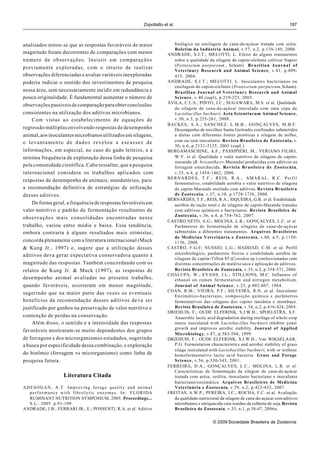 Zopollatto et al.                                                             187



analisados notou-se que as respostas favoráveis de maior                 biológico na ensilagem de cana-de-açúcar tratada com uréia.
                                                                         Boletim da Indústria Animal, v.57, n.2, p.139-149, 2000.
magnitude foram decorrentes de comparações com menor                  ANDRADE, S.J.T.; MELOTTI, L. Efeito de alguns tratamentos
número de observações. Insistir em comparações                           sobre a qualidade da silagem de capim-elefante cultivar Napier
                                                                         (Pennisetum purpureum , Schum). B r a z i l i a n J o u r n a l o f
previamente exploradas, com o intuito de realizar
                                                                         Veterinary Research and Animal Science, v.41, p.409-
observações diferenciadas e avaliar variáveis inexploradas               415, 2004.
poderia indicar o sentido dos investimentos de pesquisa               ANDRADE, S.J.T.; MELOTTI, L. Inoculantes bacterianos na
                                                                         ensilagem do capim-elefante (Pennisetum purpureum, Schum).
nessa área, sem necessariamente incidir em redundância e                 Brazilian Journal of Veterinary Research and Animal
pouca originalidade. É fundamental aumentar o número de                  Science, v.40 (supl), p.219-223, 2003.
                                                                      ÁVILA, C.L.S.; PINTO, J.C.; SUGAWARA, M.S. et al. Qualidade
observações passíveis de comparação para obter conclusões
                                                                         da silagem de cana-de-açúcar inoculada com uma cepa de
consistentes na utilização dos aditivos microbianos.                     Lactobacillus buchneri. Acta Scientiarum Animal Science,
    Com vistas ao estabelecimento de equações de                         v.30, n.3, p.255-261, 2008.
                                                                      BACKES, A.A.; SANCHEZ, L.M.B.; GONÇALVES, M.B.F.
regressão múltiplas envolvendo respostas de desempenho                   Desempenho de novilhos Santa Gertrudis confinados submetidos
animal, aos inoculantes microbianos utilizados em silagens,              a dietas com diferentes fontes protéicas e silagem de milho,
o levantamento de dados revelou a escassez de                            com ou sem inoculante. Revista Brasileira de Zootecnia, v.
                                                                         30, n.6, p.2121-2125, 2001 (supl.).
informações, em especial, no caso do gado leiteiro, e a               BERGAMASCHINE, A.F.; PASSIPIÉRI, M.; VERIANO FILHO,
mínima frequência de exploração dessa linha de pesquisa                  W.V. et al. Qualidade e valor nutritivo de silagens de capim-
                                                                         marandu (B. brizantha cv.Marandu) produzidas com aditivos ou
pela comunidade científica. Cabe ressaltar, que a pesquisa               forragem emurchecida. Revista Brasileira de Zootecnia,
internacional considera os trabalhos aplicados com                       v.35, n.4, p.1454-1462, 2006.
                                                                      BERNARDES, T.F.; REIS, R.A.; AMARAL, R.C. Perfil
respostas de desempenho de animais, mandatórios, para
                                                                         fermentativo, estabilidade aeróbia e valor nutritivo de silagens
a recomendação definitiva de estratégias de utilização                   de capim-Marandu ensilado com aditivos. Revista Brasileira
desses aditivos.                                                         de Zootecnia, v.37, n.10, p.1728-1736, 2008.
                                                                      BERNARDES, T.F.; REIS, R.A.; SIQUEIRA, G.R. et al. Estabilidade
    De forma geral, a frequência de respostas favoráveis em              aeróbia da ração total e de silagens de capim-Marandu tratadas
valor nutritivo e padrão de fermentação resultantes de                   com aditivos químicos e bacterianos. Revista Brasileira de
                                                                         Zootecnia, v.36, n.4, p.754-762, 2007.
observações mais consolidadas encontradas nesse
                                                                      CASTRO NETO, A.G.; MOLINA, L.R.; GONÇALVES, L.C. et al.
trabalho, variou entre média e baixa. Essa tendência,                    Parâmetros de fermentação de silagens de cana-de-açúcar
embora contraria à alguns resultados mais otimistas,                     submetidas a diferentes tratamentos. Arquivos Brasileiros
                                                                         de Medicina Veterinária e Zootecnia, v.60, n.5, p.1150-
concorda plenamente com a literatura internacional (Muck                 1156, 2008.
& Kung Jr., 1997) e, sugere que a utilização desses                   CASTRO, F.G.F; NUSSIO, L.G.; HADDAD, C.M. et al. Perfil
aditivos deva gerar expectativa conservadora quanto à                    microbiológico, parâmetros físicos e estabilidade aeróbia de
                                                                         silagens de capim-Tifton 85 (Cynodon sp.) confeccionadas com
magnitude das respostas. Também concordando com os                       distintas concentrações de matéria seca e aplicação de aditivos.
relatos de Kung Jr. & Muck (1997), as respostas de                       Revista Brasileira de Zootecnia, v.35, n.2, p.358-371, 2006.
                                                                      CHALUPA, W.; EVANS, J.L.; STILLIONS, M.C. Influence of
desempenho animal avaliadas no presente trabalho,                        ethanol on rumen fermentation and nitrogen metabolism.
quando favoráveis, ocorreram em menor magnitude,                         Journal of Animal Science, v.23, p.802-807, 1964.
                                                                      COAN, R.M.; VIEIRA, P.F.; SILVEIRA, R.N. et al. Inoculante
sugerindo que na maior parte das vezes os eventuais
                                                                         Enzimático-bacteriano, composição química e parâmetros
benefícios da recomendação desses aditivos de va ser                     fermentativos das silagens dos capins tanzânia e mombaça.
justificado por ganhos na preservação de valor nutritivo e               Revista Brasileira de Zootecnia, v.34, n.2, p.416-424, 2005.
                                                                      DRIEHUIS, F.; OUDE ELFERINK, S.J.W.H.; SPOELSTRA, S.F.
contenção de perdas na conservação.                                      Anaerobic lactic acid degradation during ensilage of whole crop
    Além disso, o sentido e a intensidade das respostas                  maize inoculated with Lactobacillus buchneri inhibits yeast
                                                                         growth and improves aerobic stability. Journal of Applied
favoráveis mostraram-se muito dependentes dos grupos
                                                                         Microbiology, v.87, p.583-594, 1999.
de forragens e dos microrganismos estudados, sugerindo                DRIEHUIS, F.; OUDE ELFERINK, S.J.W.H.; Van WIKSELAAR,
a busca por especificidade dessa combinação, e exploração                P.G. Fermentation characteristics and aerobic stability of grass
                                                                         silage inoculated with Lactobacillus buchneri, with or without
do binômio (forragem vs microrganismo) como linha de                     homofermentative lactic acid bacteria. Grass and Forage
pesquisa futura.                                                         Science, v.56, p.330-343, 2001.
                                                                      FERREIRA, D.A.; GONÇALVES, L.C.; MOLINA, L.R. et al.
                                                                         Características de fermentação da silagem de cana-de-açúcar
                   Literatura Citada                                     tratada com uréia, zeólita, inoculante bacteriano e inoculante
                                                                         bacteriano/enzimático. Arquivos Brasileiros de Medicina
ADESOGAN, A.T. Improving forage quality and animal                       Veterinária e Zootecnia, v.59, n.2, p.423-433, 2007.
  performance with fibrolytic enzymes. In: FLORIDA                    FREITAS, A.W.P.; PEREIRA, J.C.; ROCHA, F.C. et al. Avaliação
  RUMINANT NUTRITION SYMPOSIUM, 2005. Proceedings...                     da qualidade nutricional da silagem de cana-de-açúcar com aditivos
  S.L.: 2005. p.91-109.                                                  microbianos e enriquecida com resíduo da colheita de soja. Revista
ANDRADE, J.B.; FERRARI JR., E.; POSSENTI, R.A. et al. Aditivo            Brasileira de Zootecnia, v.35, n.1, p.38-47, 2006a.


                                                                                              © 2009 Sociedade Brasileira de Zootecnia
 