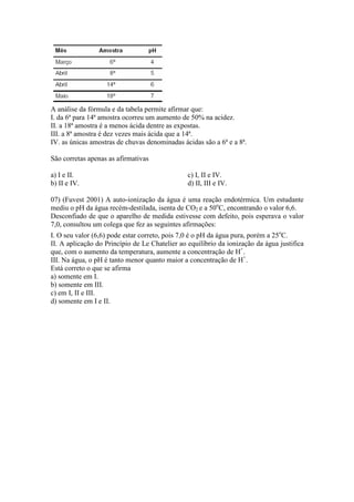 A análise da fórmula e da tabela permite afirmar que:
I. da 6ª para 14ª amostra ocorreu um aumento de 50% na acidez.
II. a 18ª amostra é a menos ácida dentre as expostas.
III. a 8ª amostra é dez vezes mais ácida que a 14ª.
IV. as únicas amostras de chuvas denominadas ácidas são a 6ª e a 8ª.

São corretas apenas as afirmativas

a) I e II.                                      c) I, II e IV.
b) II e IV.                                     d) II, III e IV.

07) (Fuvest 2001) A auto-ionização da água é uma reação endotérmica. Um estudante
mediu o pH da água recém-destilada, isenta de CO2 e a 50oC, encontrando o valor 6,6.
Desconfiado de que o aparelho de medida estivesse com defeito, pois esperava o valor
7,0, consultou um colega que fez as seguintes afirmações:
I. O seu valor (6,6) pode estar correto, pois 7,0 é o pH da água pura, porém a 25oC.
II. A aplicação do Princípio de Le Chatelier ao equilíbrio da ionização da água justifica
que, com o aumento da temperatura, aumente a concentração de H+.
III. Na água, o pH é tanto menor quanto maior a concentração de H+.
Está correto o que se afirma
a) somente em I.
b) somente em III.
c) em I, II e III.
d) somente em I e II.
 