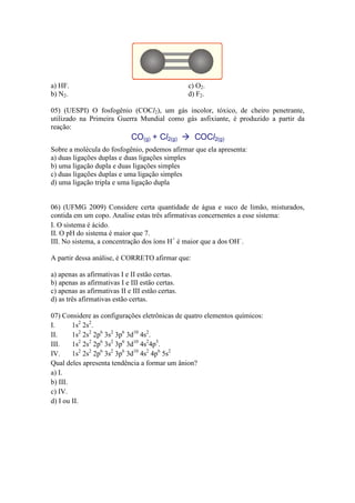 a) HF.                                            c) O2.
b) N2.                                            d) F2.

05) (UESPI) O fosfogênio (COCl2), um gás incolor, tóxico, de cheiro penetrante,
utilizado na Primeira Guerra Mundial como gás asfixiante, é produzido a partir da
reação:


Sobre a molécula do fosfogênio, podemos afirmar que ela apresenta:
a) duas ligações duplas e duas ligações simples
b) uma ligação dupla e duas ligações simples
c) duas ligações duplas e uma ligação simples
d) uma ligação tripla e uma ligação dupla


06) (UFMG 2009) Considere certa quantidade de água e suco de limão, misturados,
contida em um copo. Analise estas três afirmativas concernentes a esse sistema:
I. O sistema é ácido.
II. O pH do sistema é maior que 7.
III. No sistema, a concentração dos íons H+ é maior que a dos OH–.

A partir dessa análise, é CORRETO afirmar que:

a) apenas as afirmativas I e II estão certas.
b) apenas as afirmativas I e III estão certas.
c) apenas as afirmativas II e III estão certas.
d) as três afirmativas estão certas.

07) Considere as configurações eletrônicas de quatro elementos químicos:
I.      1s2 2s2.
II.     1s2 2s2 2p6 3s2 3p6 3d10 4s2.
III.    1s2 2s2 2p6 3s2 3p6 3d10 4s24p5.
IV.     1s2 2s2 2p6 3s2 3p6 3d10 4s2 4p6 5s2
Qual deles apresenta tendência a formar um ânion?
a) I.
b) III.
c) IV.
d) I ou II.
 