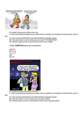 Em relação à charge acima, pode-se inferir que
        I. o texto verbal apresenta aspectos que se opõem entre si e partilham da construção do sentido do texto, como um
todo.
        II. o autor incorpora explicitamente uma intertextualidade da linguagem popular.
        III. o leitor deve atribuir um único sentido para o enunciado “FOI UMSUCESSO”.
        IV. a temática sugere ao leitor um posicionamento crítico sobre o ENEM.

        Está(ão) CORRETA(S) apenas a(s) proposição(ões)

        a) III e IV
        b) I, II e III
        c) I, III e IV
        d) II
        e) I e III




        Em relação à charge acima, pode-se inferir que
        I. o texto verbal apresenta aspectos que se opõem entre si e partilham da construção do sentido do texto, como um
todo.
        II. o autor incorpora explicitamente uma intertextualidade da linguagem popular.
        III. o leitor deve atribuir um único sentido para o enunciado “balada”.
        IV. a temática sugere ao leitor um posicionamento crítico sobre a segurança pública.
 