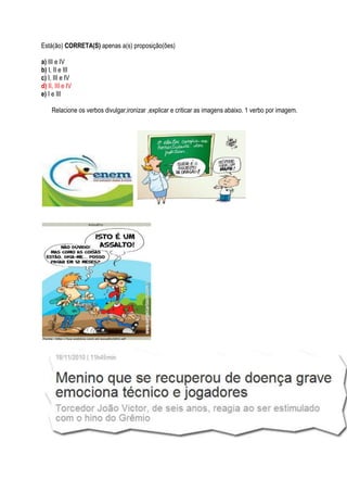 Está(ão) CORRETA(S) apenas a(s) proposição(ões)

a) III e IV
b) I, II e III
c) I, III e IV
d) II, III e IV
e) I e III

     Relacione os verbos divulgar,ironizar ,explicar e criticar as imagens abaixo. 1 verbo por imagem.
 