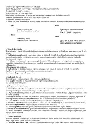 a) Verbos que exprimem fenômenos da natureza:
Nevar, chover, ventar, gear, trovejar, relampejar, amanhecer, anoitecer, etc.
Choveu muito no inverno passado.
Amanheceu antes do horário previsto.
Observação: quando usados na forma figurada, esses verbos podem tersujeito determinado.
Choviam crianças na distribuição de brindes. (crianças=sujeito)
Já amanheci cansado. (eu=sujeito)
b) Verbos ser, estar, fazer e haver, quando usados para indicar uma ideia de tempo ou fenômenos meteorológicos:

        Ser:                                                          Fazer:

                 É noite. (Período do dia)                                     Faz dois anos que não vejo meu pai.
                 Eram duas horas da manhã. (Hora)                              (Tempo decorrido)
                                                                               Fez 39° C ontem. (Temperatura)
        Estar:
                                                                      Haver:
                 Está tarde. (Tempo)
                 Está muito quente.(Temperatura)                               Não a vejo há anos. (Tempo decorrido)
                                                                               Havia muitos alunos naquela aula.
                                                                               (Verbo Haver significandoexistir)



3. Tipos de Predicado
De acordo com o tipo de informação (ação ou estado do sujeito) expressa no predicado, ele pode se apresentar de três
formas:
a) Predicado nominal: quando expressa um estado do sujeito. É formado de verbo de ligação, que liga o sujeito à
característica do sujeito, e predicativo do sujeito, característica do sujeito, principal informação do predicado.
Ex.: Lucas está doente.
b) Predicado verbal: quando expressa uma ação do sujeito. É formado por um verbo significativo, que pode ser
intransitivo ou transitivo. Nesse último caso, o verbo é acompanhado pelo objeto, que completa seu sentido Ex.: O
bebê acordou.
Júlia comprou sapatos novos.
c) Predicado verbo-nominal: quando expressa uma ação e um estado do sujeito. É formado por um verbo
significativo (transitivo ou intransitivo) e um predicativo do sujeito.
Ex.: Marcos chegou na escola atrasado.

4. Predicação Verbal
De acordo com o sentido expresso pelos verbos, eles podem ser:
a) de ligação: utilizados no predicado nominal, expressam estado do sujeito.
Ex.: Lúcia é muito inteligente.
Meu pai continua doente.
João anda nervoso ultimamente.
b) intransitivos: utilizados nos predicados verbal ou verbo-nominal, têm seu sentido completo e não necessitam de
um complemento para que se entenda a ação por eles expressa.
Ex.: A plantinha morreu por falta de água. (Mesmo sem dizer a causa – por falta de água -, é possível entender a ação
do verbo – morrer)
c) transitivos diretos: utilizados nos predicados verbal ou verbo-nominal, não têm sentido completo, e precisam de
um complemento, chamado de objeto direto, ao qual se ligam sem a necessidade de uma preposição.
Ex.: Garfield adora lasanha. (adora: verbo transitivo direto; lasanha: objeto direto)
d) transitivos indiretos: utilizados no predicado verbal, não têm sentido completo, e precisam de um complemento,
chamado de objeto indireto, ao qual se ligam por meio de uma preposição.
Ex.: Soninha gosta de chocolate. (gosta: verbo transitivo indireto; de chocolate: objeto indireto)
e) transitivos diretos e indiretos: quando necessitam de dois complementos, um objeto direto e um objeto indireto.
Ex.: Minha mãe deu um relógio para meu pai. (deu: verbo transitivo direto e indireto; um relógio: objeto direto; para
meu pai: objeto indireto)

5. Adjunto Adverbial
O adjunto adverbial é uma palavra ou expressão que amplia o sentido de um verbo, indicando circunstâncias de
tempo, lugar, modo, causa, finalidade, dúvida etc.
Ex.: Moro em Tupã desde 2006. (em Tupã: adjunto adverbial de lugar; desde 2006: adjunto adverbial de tempo)
 