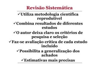 Revisão Sistemática
Utiliza metodologia científica
reprodutível
Combina resultados de diferentes
estudos
O autor deixa claro os critérios de
pesquisa e seleção
Faz-se avaliação crítica de cada estudo
incluído
Possibilita a generalização dos
achados
Estimativas mais precisas

 