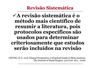 Revisão Sistemática

A revisão sistemática é o
método mais científico de
resumir a literatura, pois
protocolos específicos são
usados para determinar
criteriosamente que estudos
serão incluídos na revisão
CHUNG, K. C. et al. Clinical Perspective: A Practical Guide to Meta-Analysis.
The Journal of Hand Surgery. 31A (10): 1671 , 2006.

 