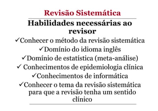 Revisão Sistemática
Habilidades necessárias ao
revisor
Conhecer o método da revisão sistemática
Domínio do idioma inglês
Domínio de estatística (meta-análise)
Conhecimentos de epidemiologia clínica
Conhecimentos de informática
Conhecer o tema da revisão sistemática
para que a revisão tenha um sentido
clínico

 