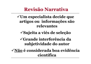 Revisão Narrativa
Um especialista decide que
artigos ou informações são
relevantes
Sujeita a viés de seleção
Grande interferência da
subjetividade do autor
Não é considerada boa evidência
científica

 