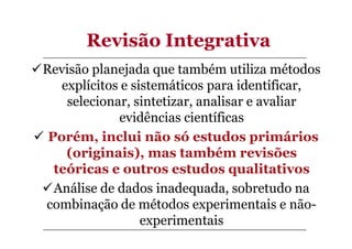 Revisão Integrativa
Revisão planejada que também utiliza métodos
explícitos e sistemáticos para identificar,
selecionar, sintetizar, analisar e avaliar
evidências científicas
Porém, inclui não só estudos primários
(originais), mas também revisões
teóricas e outros estudos qualitativos
Análise de dados inadequada, sobretudo na
combinação de métodos experimentais e nãoexperimentais

 