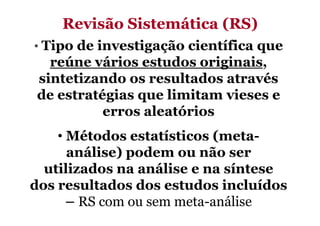 Revisão Sistemática (RS)
• Tipo de investigação científica que

reúne vários estudos originais,
sintetizando os resultados através
de estratégias que limitam vieses e
erros aleatórios
• Métodos estatísticos (metaanálise) podem ou não ser
utilizados na análise e na síntese
dos resultados dos estudos incluídos
– RS com ou sem meta-análise

 