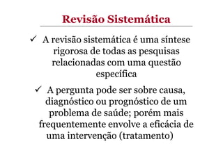 Revisão Sistemática
A revisão sistemática é uma síntese
rigorosa de todas as pesquisas
relacionadas com uma questão
específica
A pergunta pode ser sobre causa,
diagnóstico ou prognóstico de um
problema de saúde; porém mais
frequentemente envolve a eficácia de
uma intervenção (tratamento)

 