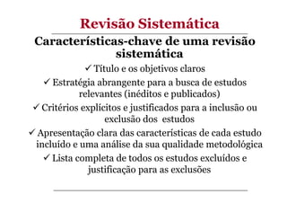 Revisão Sistemática
Características-chave de uma revisão
sistemática
Título e os objetivos claros
Estratégia abrangente para a busca de estudos
relevantes (inéditos e publicados)
Critérios explícitos e justificados para a inclusão ou
exclusão dos estudos
Apresentação clara das características de cada estudo
incluído e uma análise da sua qualidade metodológica
Lista completa de todos os estudos excluídos e
justificação para as exclusões

 