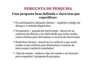 PERGUNTA DE PESQUISA
Uma pergunta bem definida e clara tem que
especificar:
Os participantes (situação clínica) – explicitar estágio da
doença e o método diagnóstico
Terapêutica – quando há intervenção - descrever as
variáveis de eficácia e/ou efetividade que serão usadas
como critérios para determinar o sucesso da intervenção
Desfechos clínicos - descrever as variáveis a que serão
usadas como critérios para determinar o sucesso da
intervenção (variáveis estudadas)
Tipo de estudo - indicar o tipo de estudo a ser buscado
para responder à pergunta de pesquisa

 