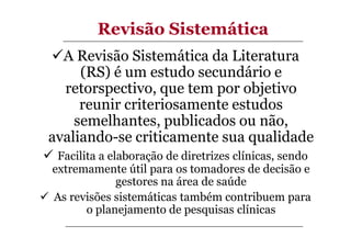 Revisão Sistemática
A Revisão Sistemática da Literatura
(RS) é um estudo secundário e
retorspectivo, que tem por objetivo
reunir criteriosamente estudos
semelhantes, publicados ou não,
avaliando-se criticamente sua qualidade
Facilita a elaboração de diretrizes clínicas, sendo
extremamente útil para os tomadores de decisão e
gestores na área de saúde
As revisões sistemáticas também contribuem para
o planejamento de pesquisas clínicas

 