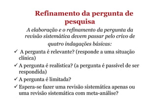 Refinamento da pergunta de
pesquisa
A elaboração e o refinamento da pergunta da
revisão sistemática devem passar pelo crivo de
quatro indagações básicas:
A pergunta é relevante? (responde a uma situação
clínica)
A pergunta é realística? (a pergunta é passível de ser
respondida)
A pergunta é limitada?
Espera-se fazer uma revisão sistemática apenas ou
uma revisão sistemática com meta-análise?

 