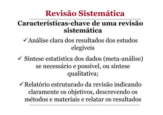 Revisão Sistemática
Características-chave de uma revisão
sistemática
Análise clara dos resultados dos estudos
elegíveis
Síntese estatística dos dados (meta-análise)
se necessário e possível, ou síntese
qualitativa;
Relatório estruturado da revisão indicando
claramente os objetivos, descrevendo os
métodos e materiais e relatar os resultados

 