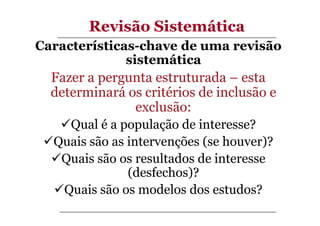 Revisão Sistemática
Características-chave de uma revisão
sistemática

Fazer a pergunta estruturada – esta
determinará os critérios de inclusão e
exclusão:
Qual é a população de interesse?
Quais são as intervenções (se houver)?
Quais são os resultados de interesse
(desfechos)?
Quais são os modelos dos estudos?

 