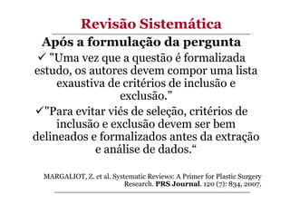 Revisão Sistemática
Após a formulação da pergunta
"Uma vez que a questão é formalizada
estudo, os autores devem compor uma lista
exaustiva de critérios de inclusão e
exclusão.”
"Para evitar viés de seleção, critérios de
inclusão e exclusão devem ser bem
delineados e formalizados antes da extração
e análise de dados.“
MARGALIOT, Z. et al. Systematic Reviews: A Primer for Plastic Surgery
Research. PRS Journal. 120 (7): 834, 2007.

 