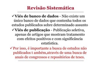 Revisão Sistemática
Viés de banco de dados - Não existe um
único banco de dados que contenha todos os
estudos publicados sobre determinado assunto
Viés de publicação - Publicação seletiva,
apenas de artigos que mostram tratamento
com efeitos positivos e com significância
estatística.
Por isso, é importante a busca de estudos não
publicados t ambém,através de uma busca de
anais de congressos e repositórios de teses.

 