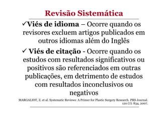 Revisão Sistemática
Viés de idioma – Ocorre quando os
revisores excluem artigos publicados em
outros idiomas além do Inglês
Viés de citação - Ocorre quando os
estudos com resultados significativos ou
positivos são referenciados em outras
publicações, em detrimento de estudos
com resultados inconclusivos ou
negativos
MARGALIOT, Z. et al. Systematic Reviews: A Primer for Plastic Surgery Research. PRS Journal.
120 (7): 834, 2007.

 