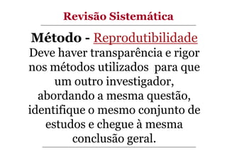 Revisão Sistemática

Método - Reprodutibilidade
Deve haver transparência e rigor
nos métodos utilizados para que
um outro investigador,
abordando a mesma questão,
identifique o mesmo conjunto de
estudos e chegue à mesma
conclusão geral.

 